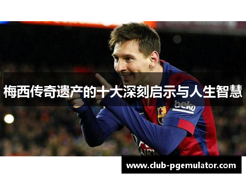 梅西传奇遗产的十大深刻启示与人生智慧 梅西传奇遗产的十大深刻启示与人生智慧